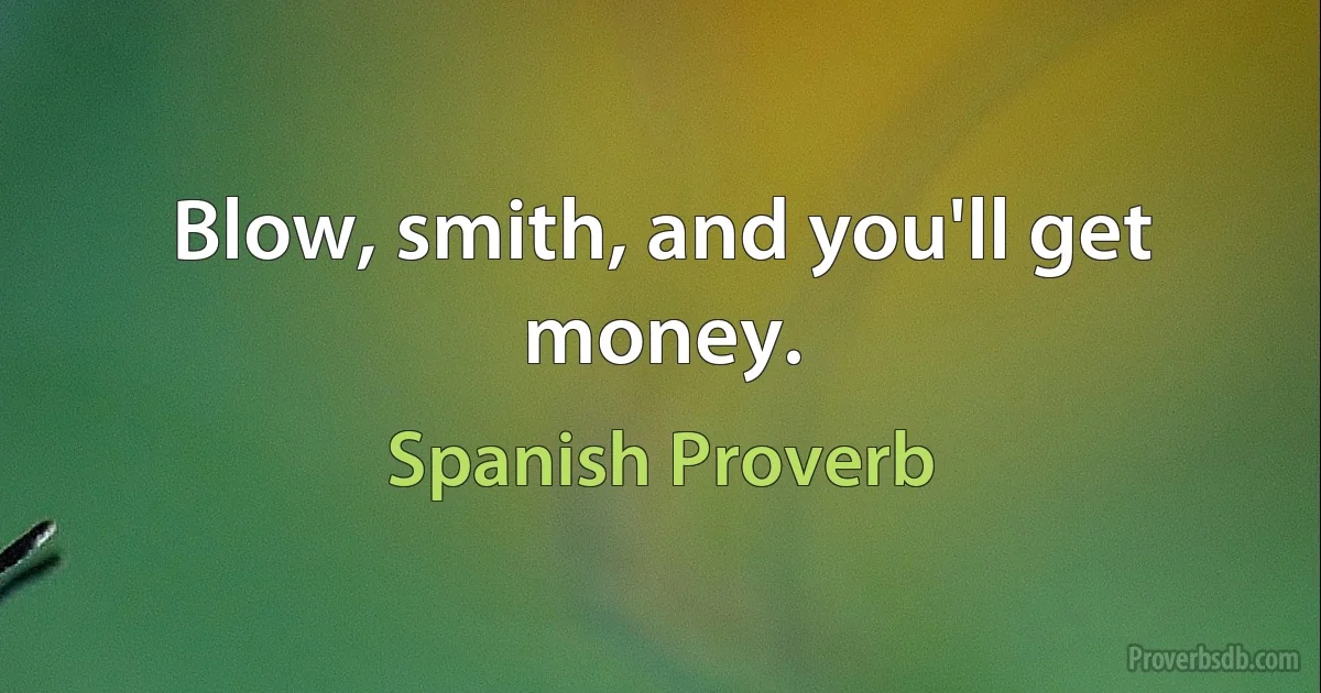 Blow, smith, and you'll get money. (Spanish Proverb)