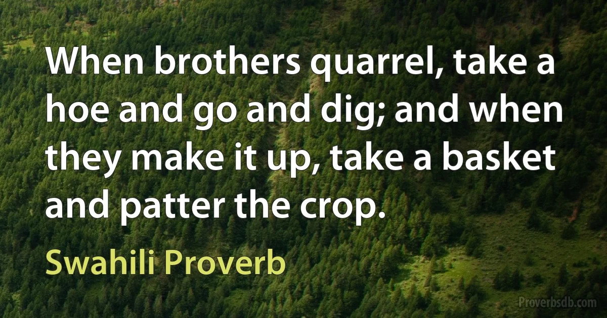 When brothers quarrel, take a hoe and go and dig; and when they make it up, take a basket and patter the crop. (Swahili Proverb)