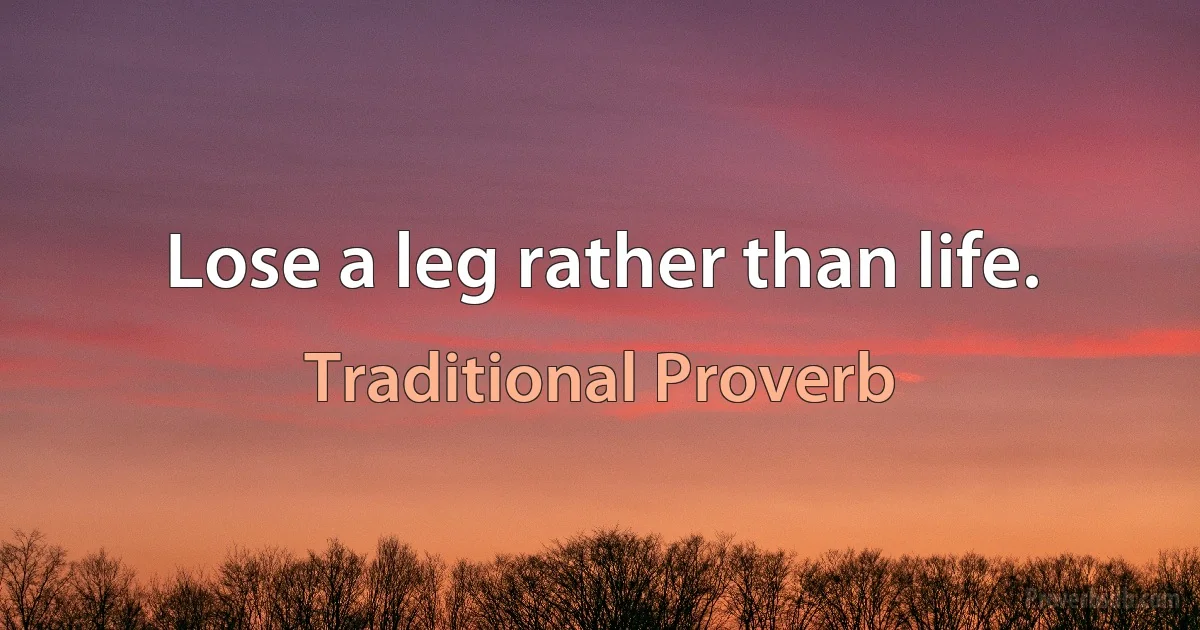 Lose a leg rather than life. (Traditional Proverb)