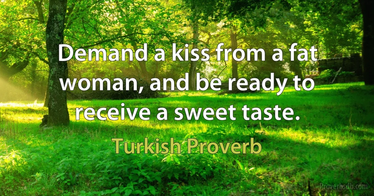 Demand a kiss from a fat woman, and be ready to receive a sweet taste. (Turkish Proverb)