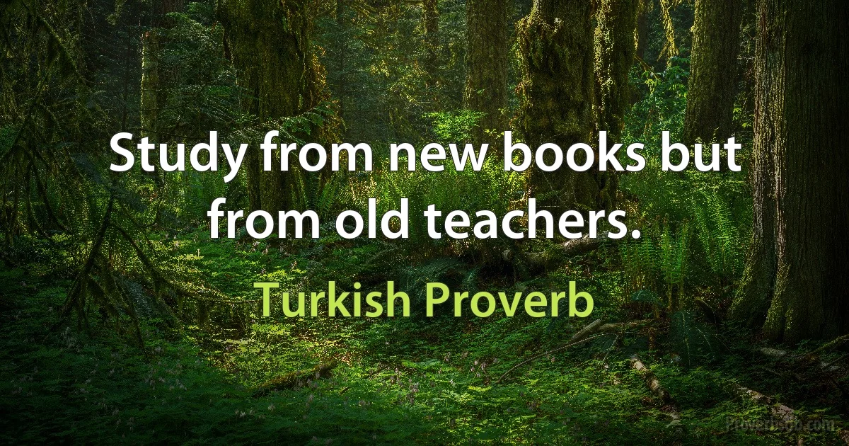 Study from new books but from old teachers. (Turkish Proverb)