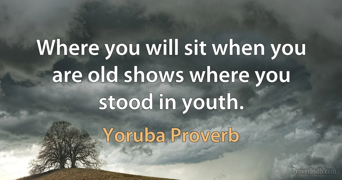 Where you will sit when you are old shows where you stood in youth. (Yoruba Proverb)