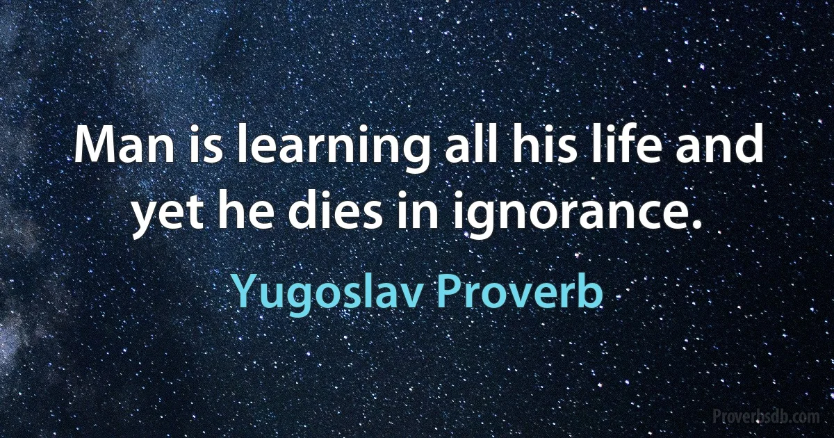 Man is learning all his life and yet he dies in ignorance. (Yugoslav Proverb)