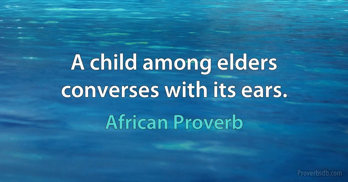 A child among elders converses with its ears. (African Proverb)