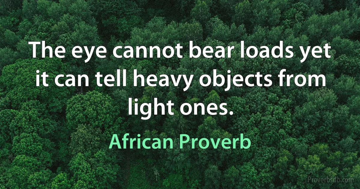 The eye cannot bear loads yet it can tell heavy objects from light ones. (African Proverb)