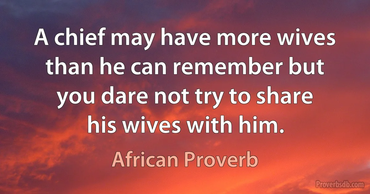 A chief may have more wives than he can remember but you dare not try to share his wives with him. (African Proverb)