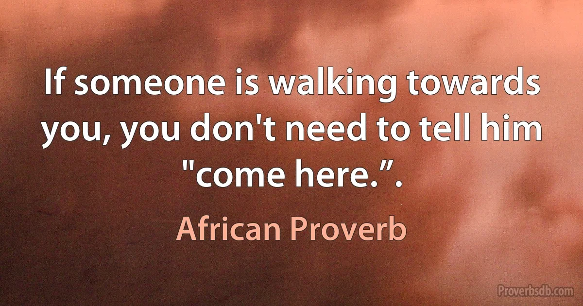 If someone is walking towards you, you don't need to tell him "come here.”. (African Proverb)