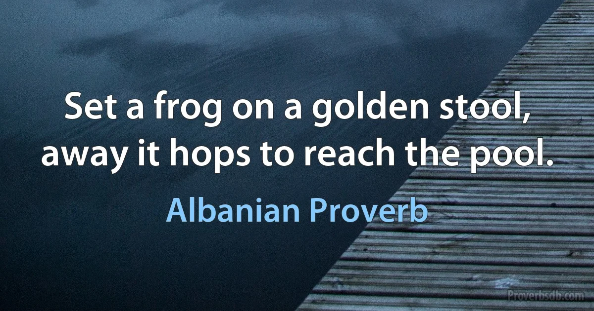 Set a frog on a golden stool, away it hops to reach the pool. (Albanian Proverb)