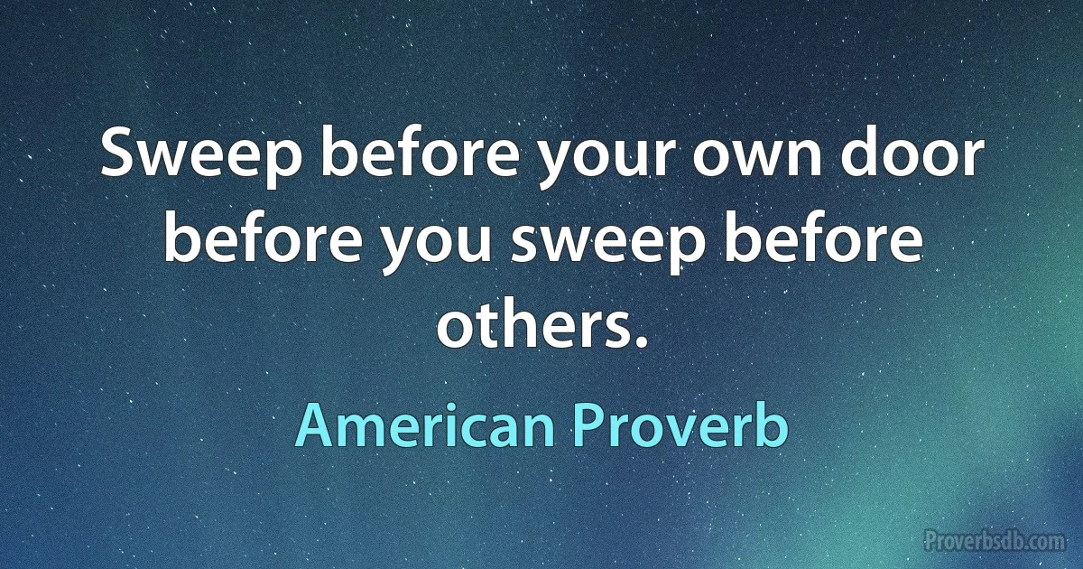 Sweep before your own door before you sweep before others. (American Proverb)