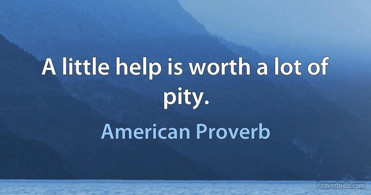 A little help is worth a lot of pity. (American Proverb)