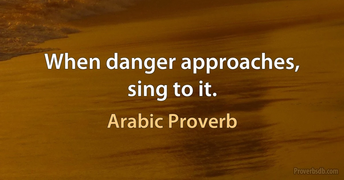 When danger approaches, sing to it. (Arabic Proverb)