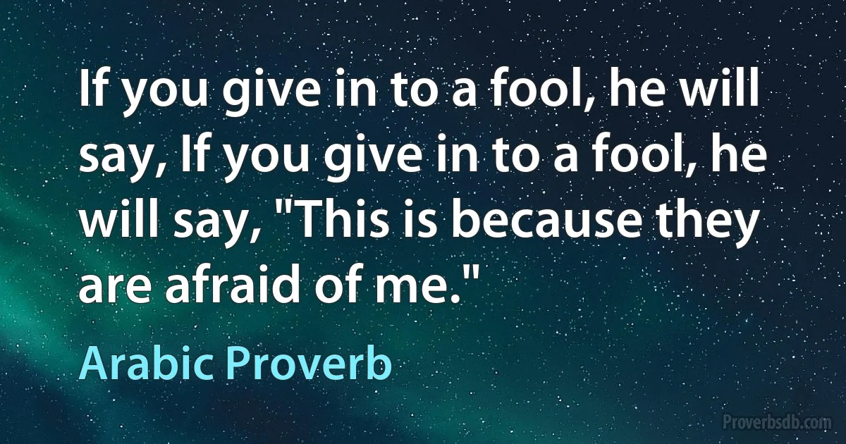 If you give in to a fool, he will say, If you give in to a fool, he will say, "This is because they are afraid of me." (Arabic Proverb)