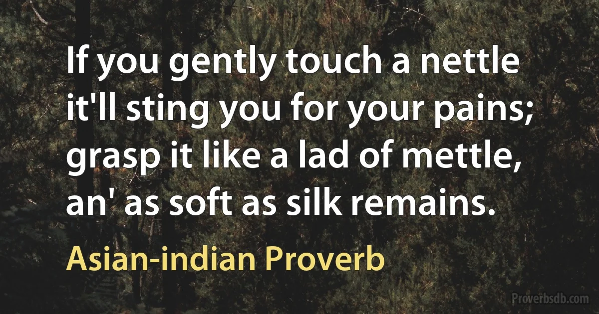 If you gently touch a nettle it'll sting you for your pains; grasp it like a lad of mettle, an' as soft as silk remains. (Asian-indian Proverb)