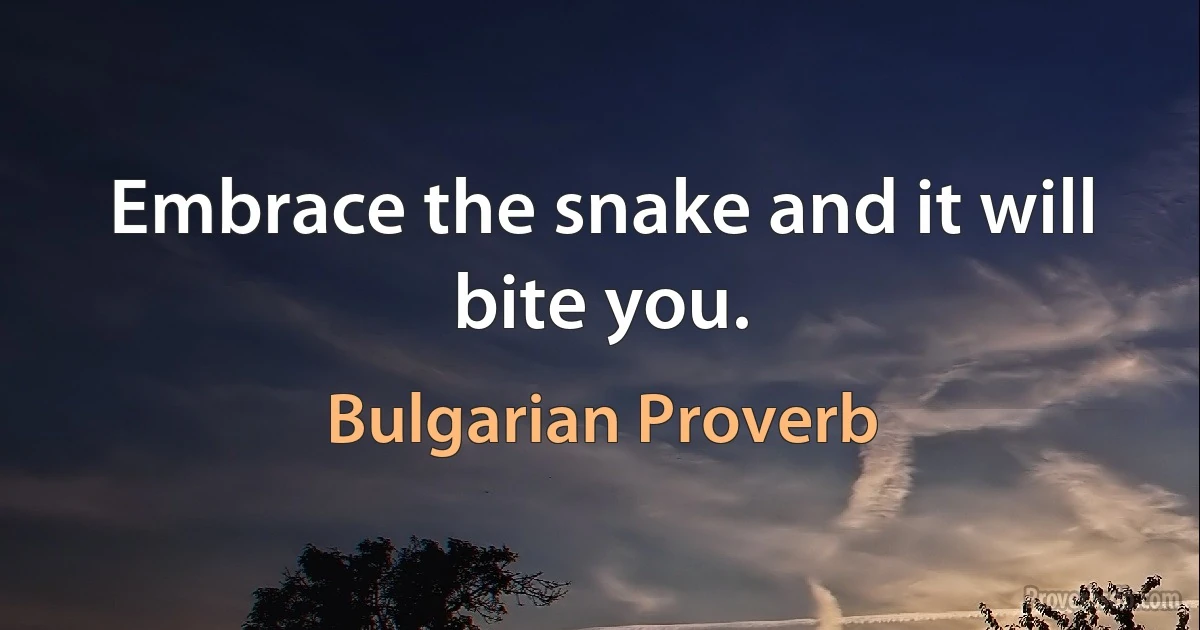 Embrace the snake and it will bite you. (Bulgarian Proverb)