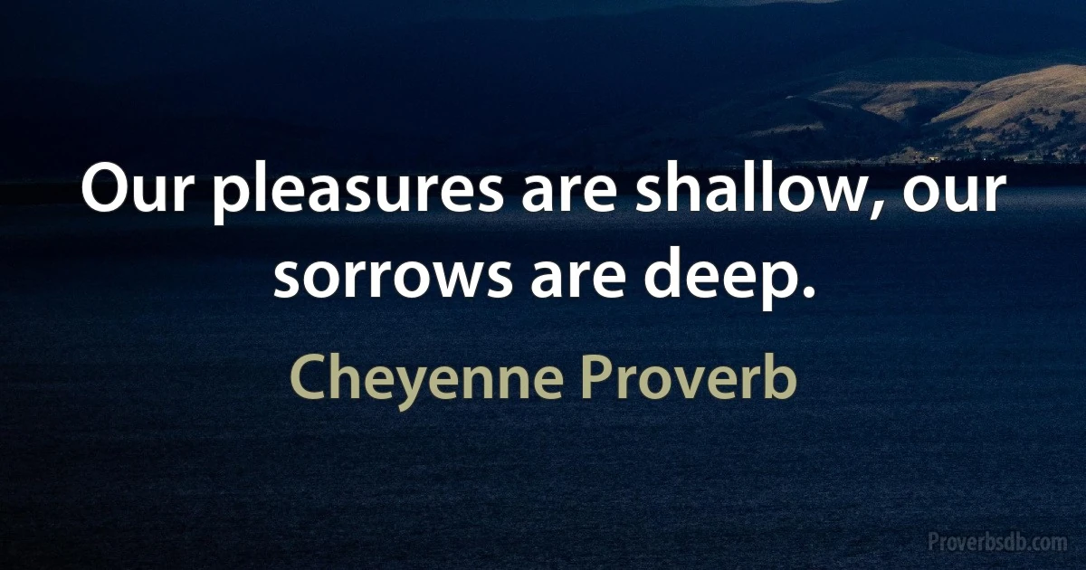 Our pleasures are shallow, our sorrows are deep. (Cheyenne Proverb)