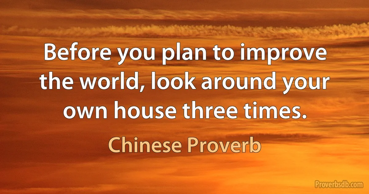 Before you plan to improve the world, look around your own house three times. (Chinese Proverb)