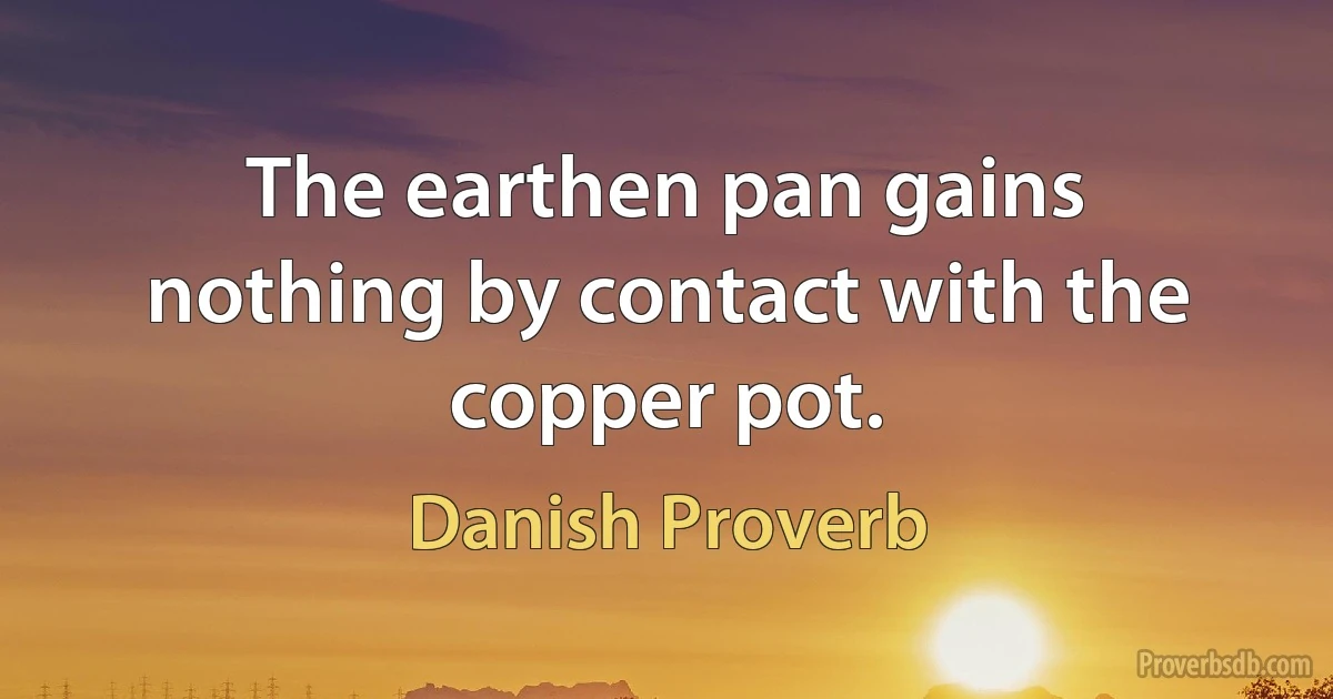 The earthen pan gains nothing by contact with the copper pot. (Danish Proverb)