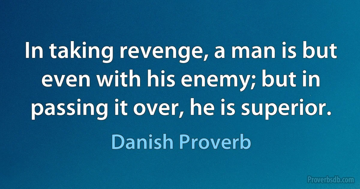 In taking revenge, a man is but even with his enemy; but in passing it over, he is superior. (Danish Proverb)