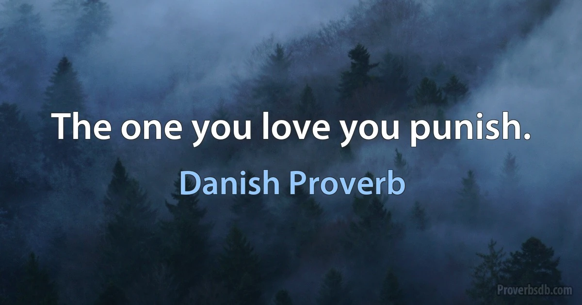 The one you love you punish. (Danish Proverb)