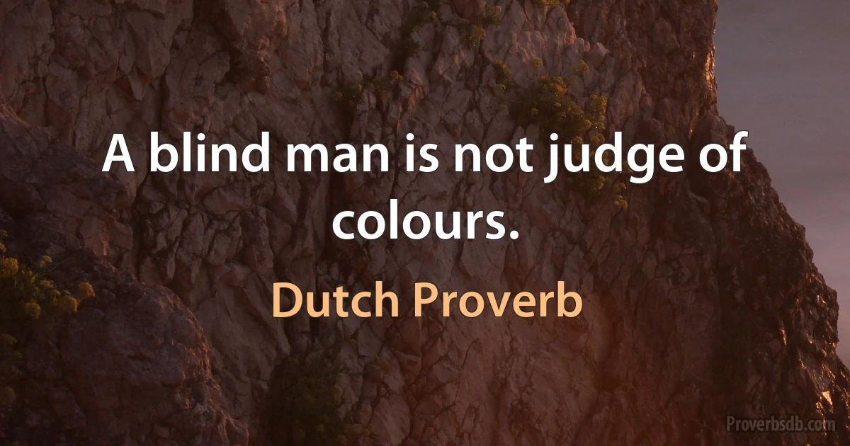 A blind man is not judge of colours. (Dutch Proverb)