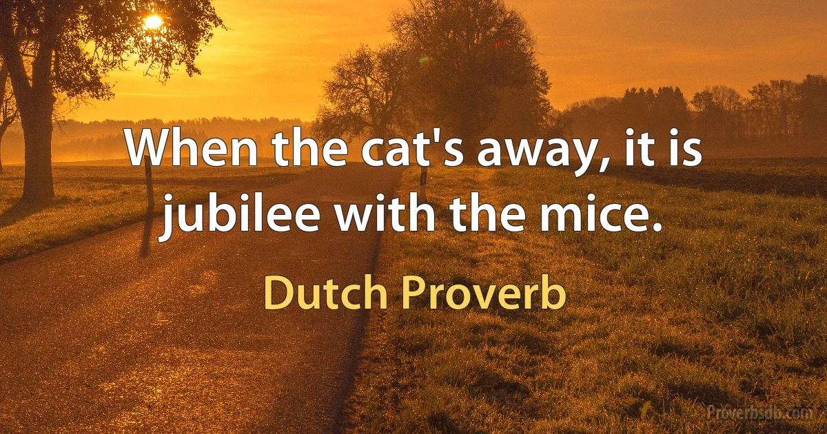 When the cat's away, it is jubilee with the mice. (Dutch Proverb)