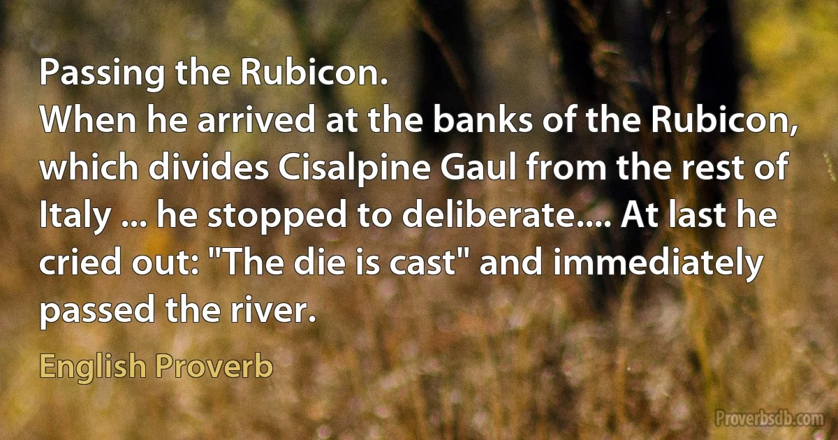 Passing the Rubicon.
When he arrived at the banks of the Rubicon, which divides Cisalpine Gaul from the rest of Italy ... he stopped to deliberate.... At last he cried out: "The die is cast" and immediately passed the river. (English Proverb)