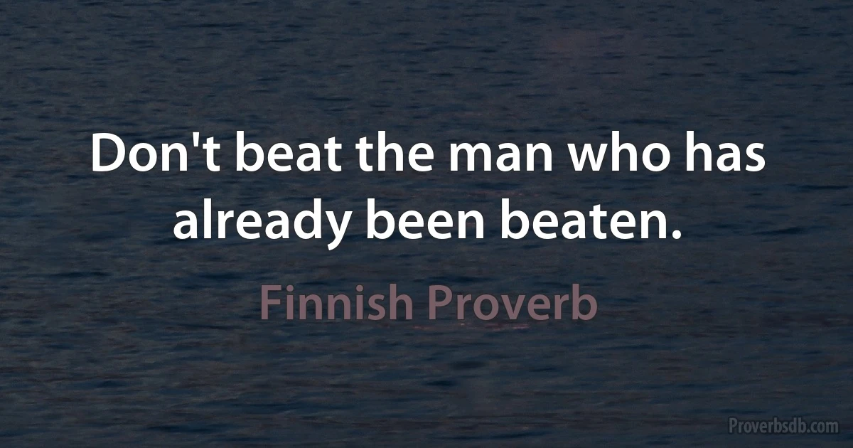 Don't beat the man who has already been beaten. (Finnish Proverb)