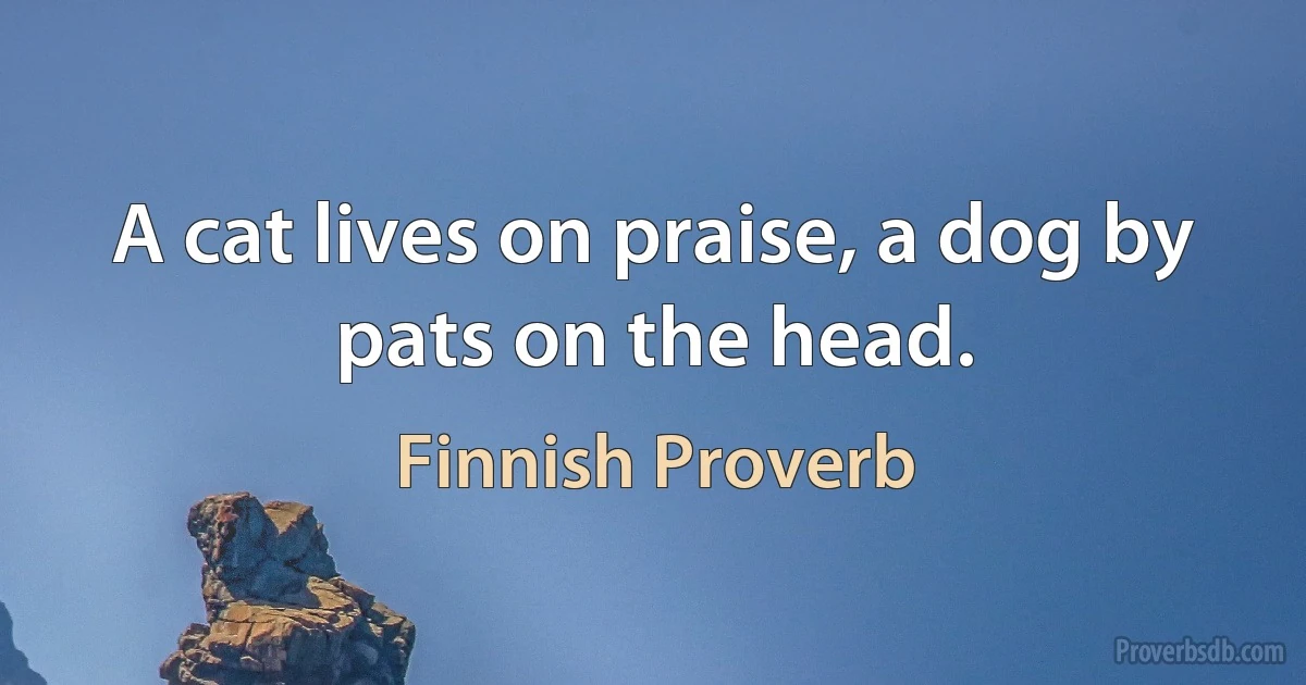 A cat lives on praise, a dog by pats on the head. (Finnish Proverb)