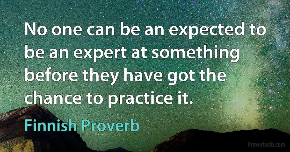 No one can be an expected to be an expert at something before they have got the chance to practice it. (Finnish Proverb)