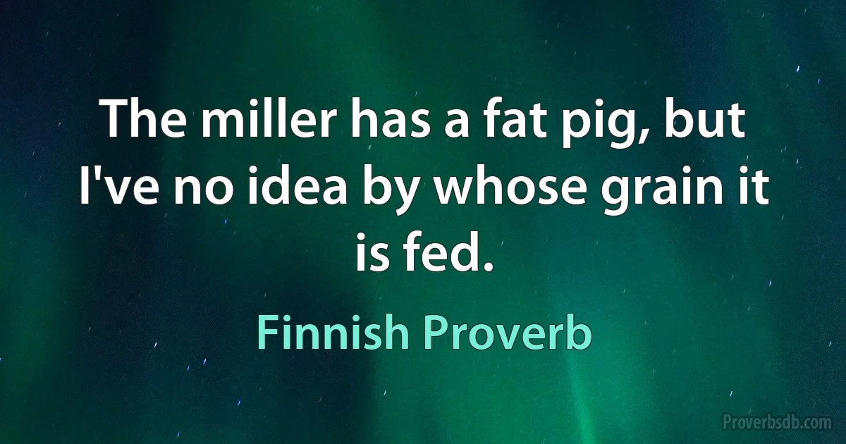 The miller has a fat pig, but I've no idea by whose grain it is fed. (Finnish Proverb)