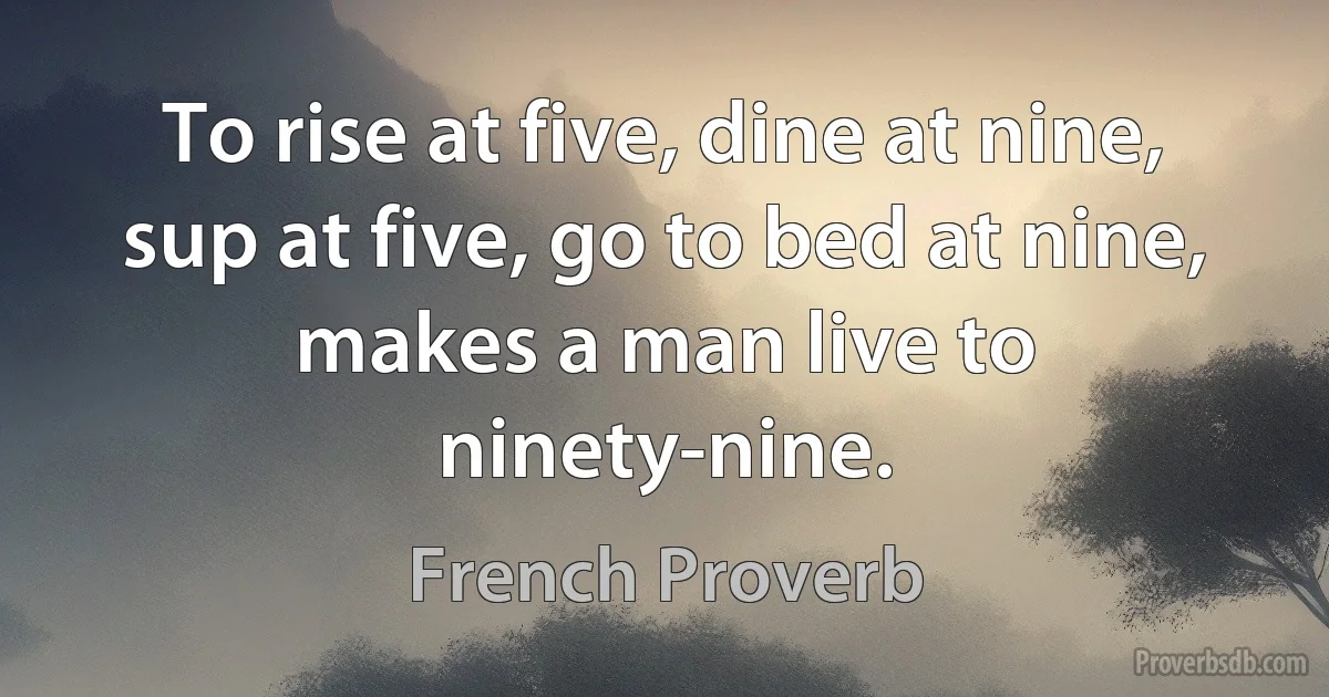 To rise at five, dine at nine, sup at five, go to bed at nine, makes a man live to ninety-nine. (French Proverb)