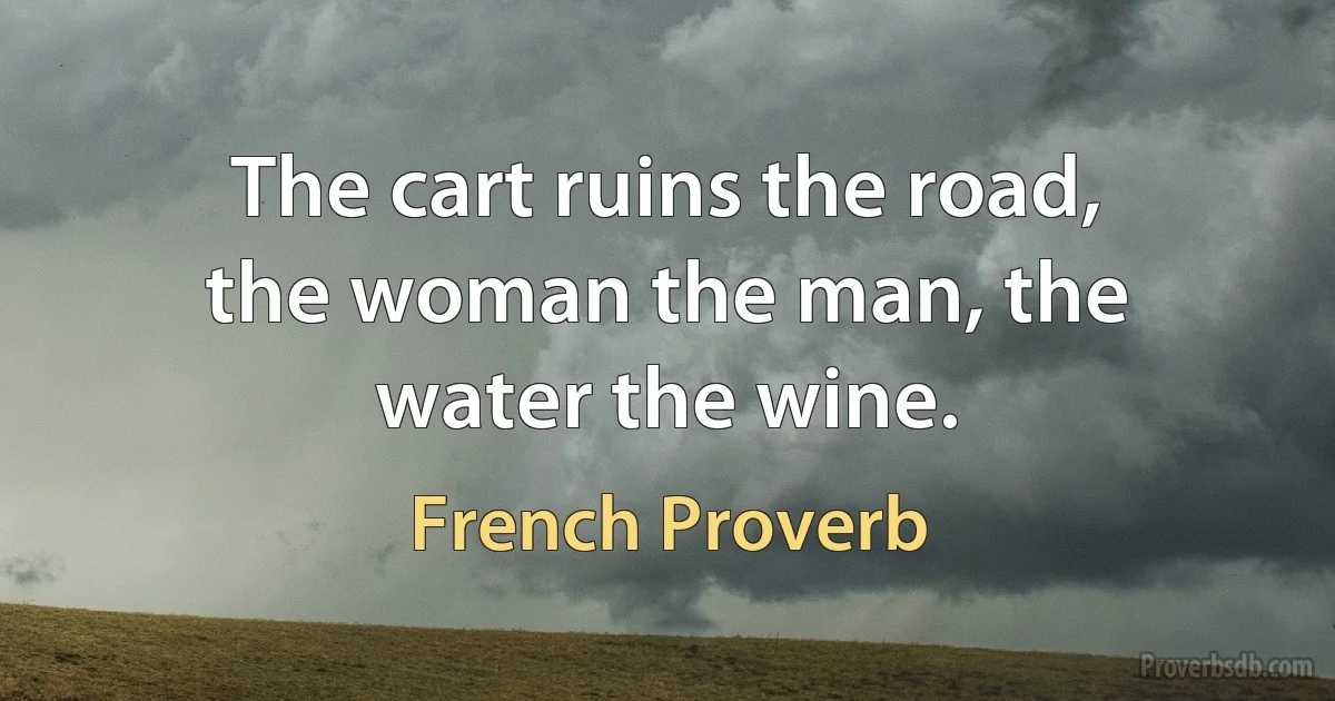 The cart ruins the road, the woman the man, the water the wine. (French Proverb)