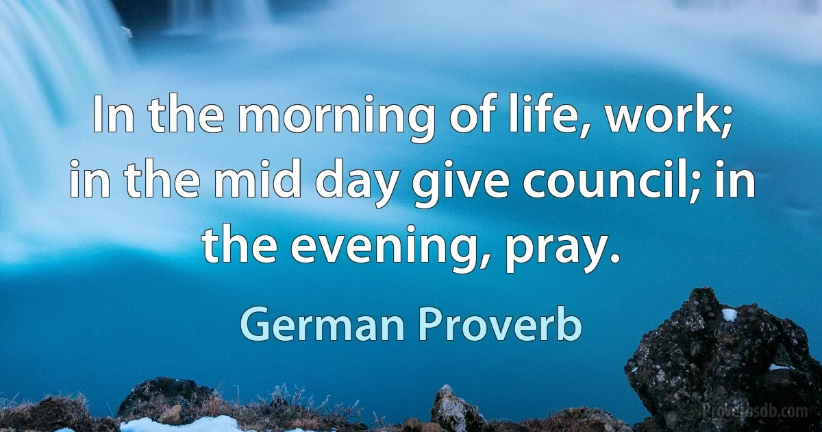 In the morning of life, work; in the mid day give council; in the evening, pray. (German Proverb)