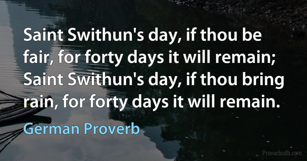 Saint Swithun's day, if thou be fair, for forty days it will remain; Saint Swithun's day, if thou bring rain, for forty days it will remain. (German Proverb)