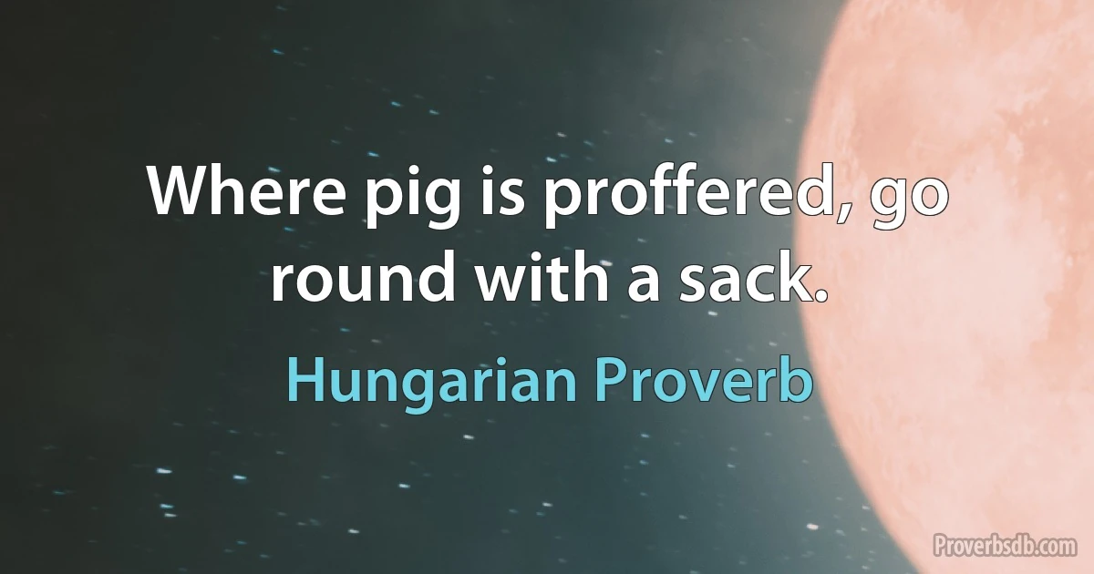 Where pig is proffered, go round with a sack. (Hungarian Proverb)