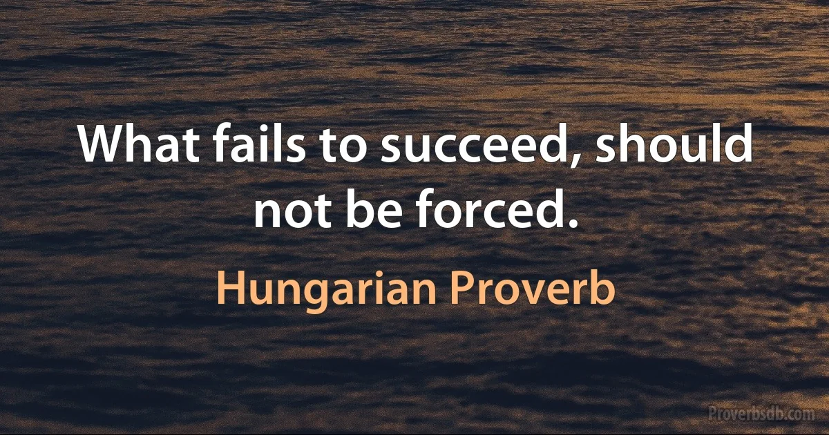 What fails to succeed, should not be forced. (Hungarian Proverb)