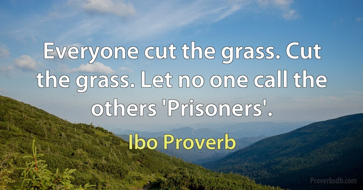 Everyone cut the grass. Cut the grass. Let no one call the others 'Prisoners'. (Ibo Proverb)