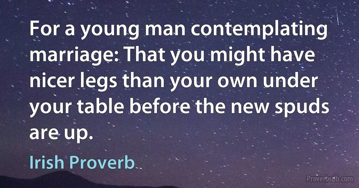 For a young man contemplating marriage: That you might have nicer legs than your own under your table before the new spuds are up. (Irish Proverb)