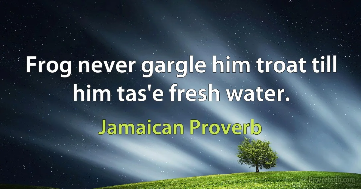 Frog never gargle him troat till him tas'e fresh water. (Jamaican Proverb)