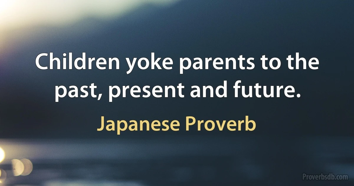 Children yoke parents to the past, present and future. (Japanese Proverb)