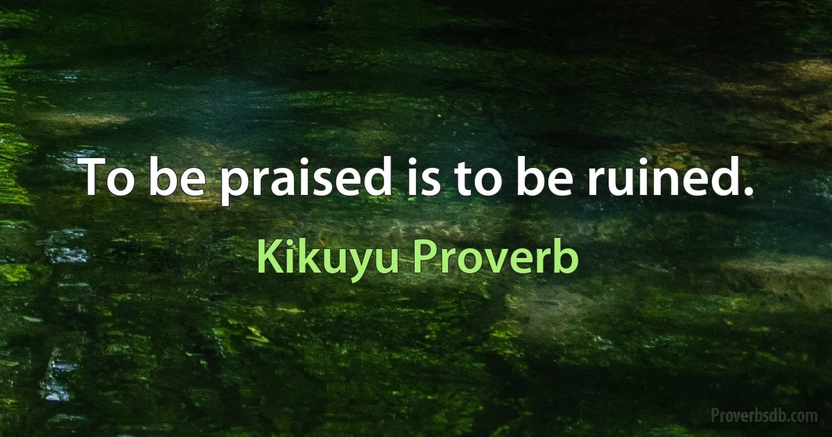 To be praised is to be ruined. (Kikuyu Proverb)