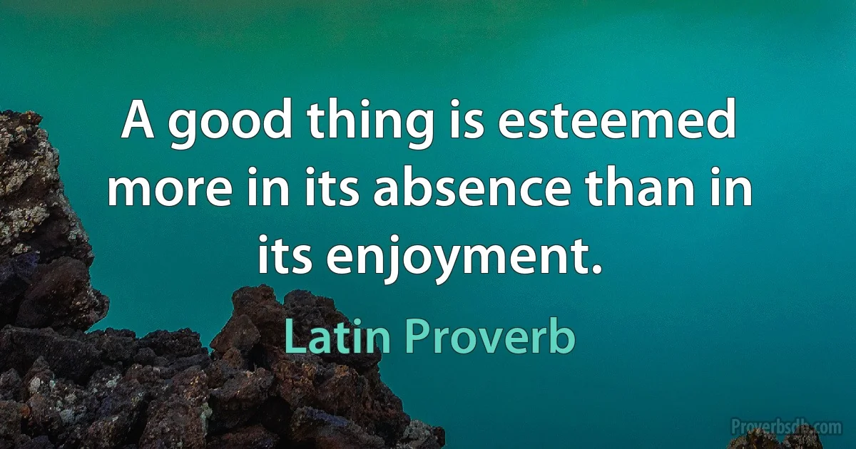 A good thing is esteemed more in its absence than in its enjoyment. (Latin Proverb)