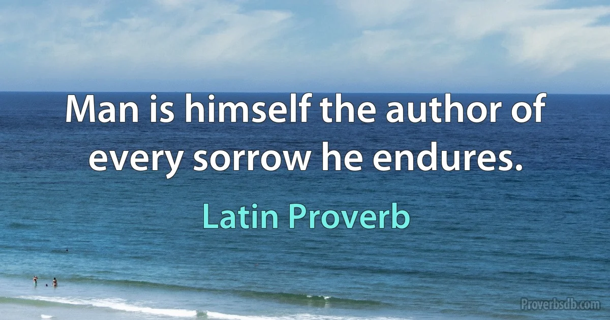 Man is himself the author of every sorrow he endures. (Latin Proverb)