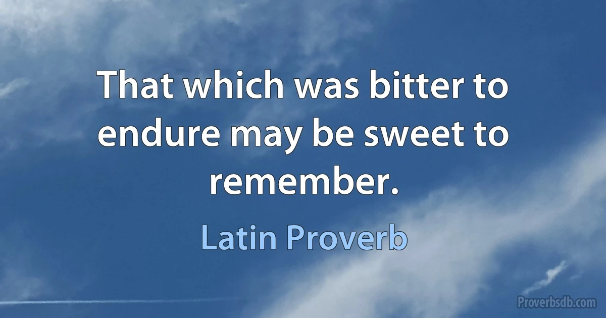 That which was bitter to endure may be sweet to remember. (Latin Proverb)