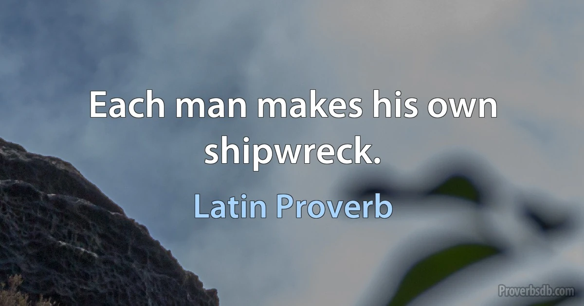 Each man makes his own shipwreck. (Latin Proverb)