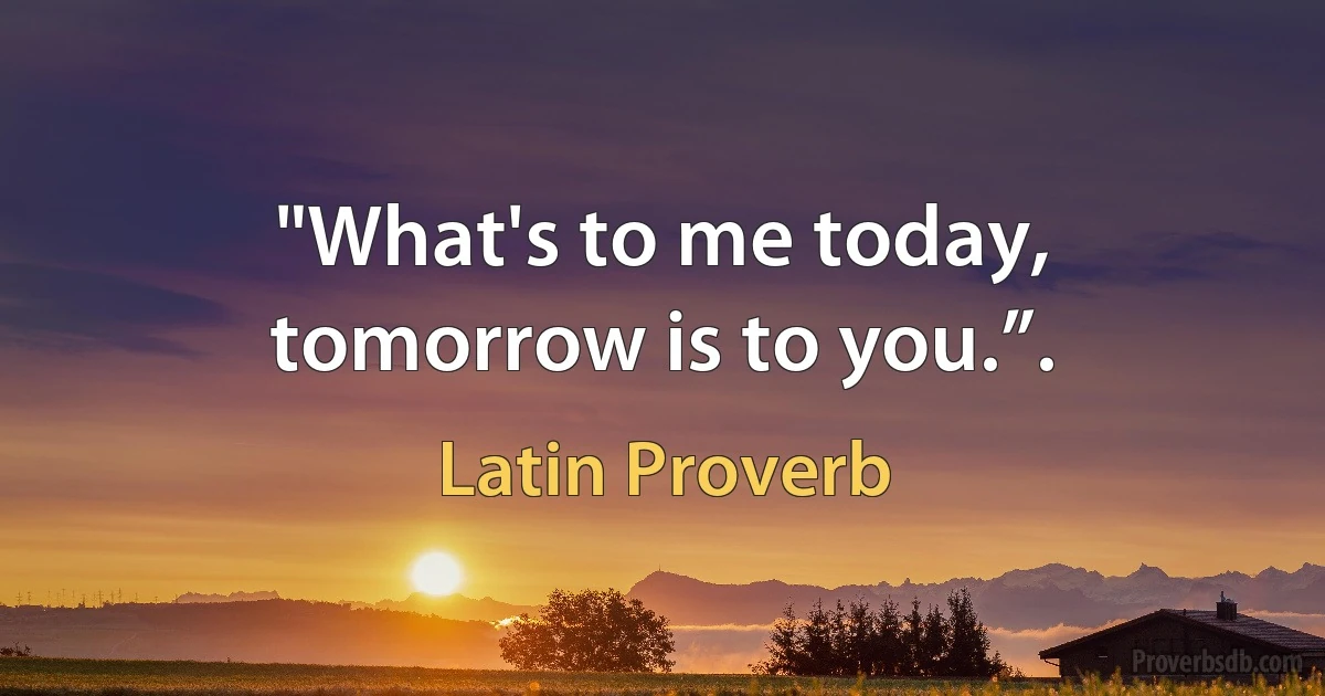 "What's to me today, tomorrow is to you.”. (Latin Proverb)