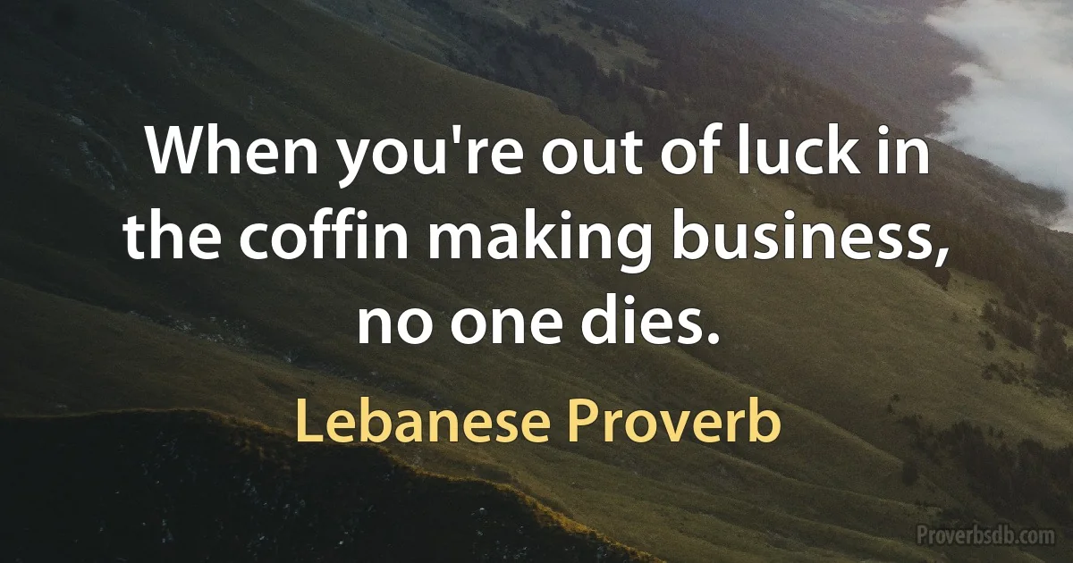 When you're out of luck in the coffin making business, no one dies. (Lebanese Proverb)