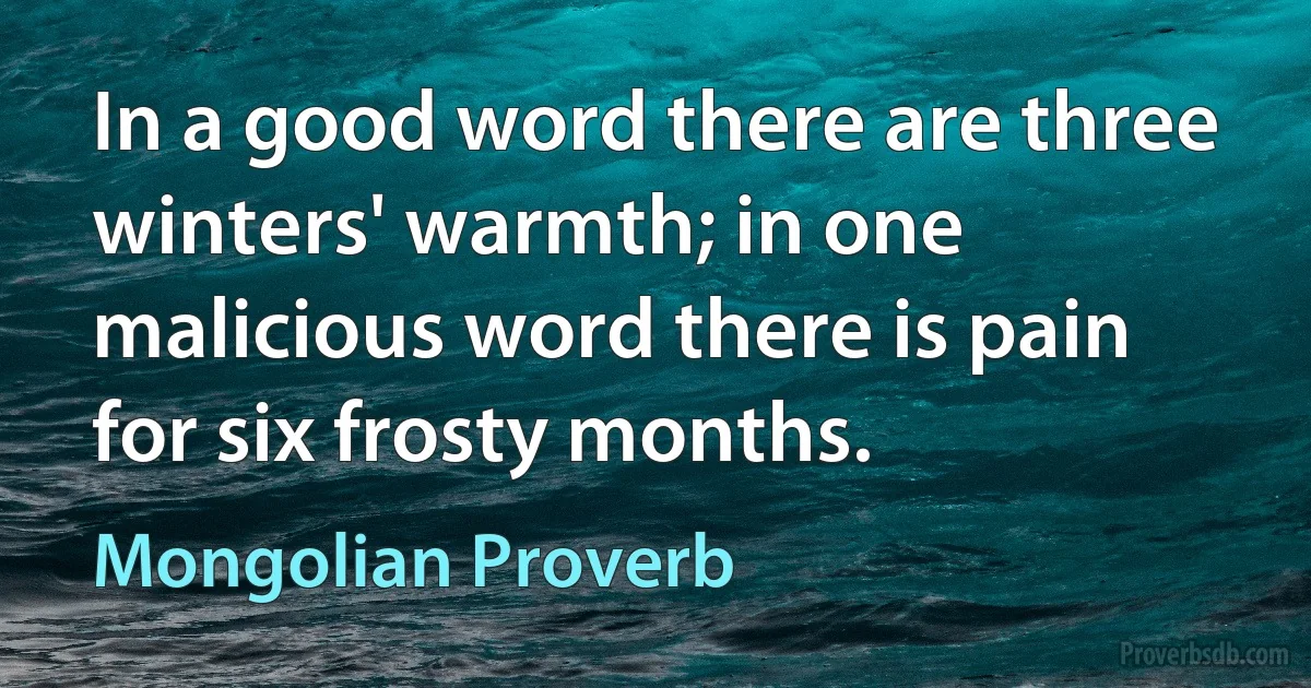 In a good word there are three winters' warmth; in one malicious word there is pain for six frosty months. (Mongolian Proverb)