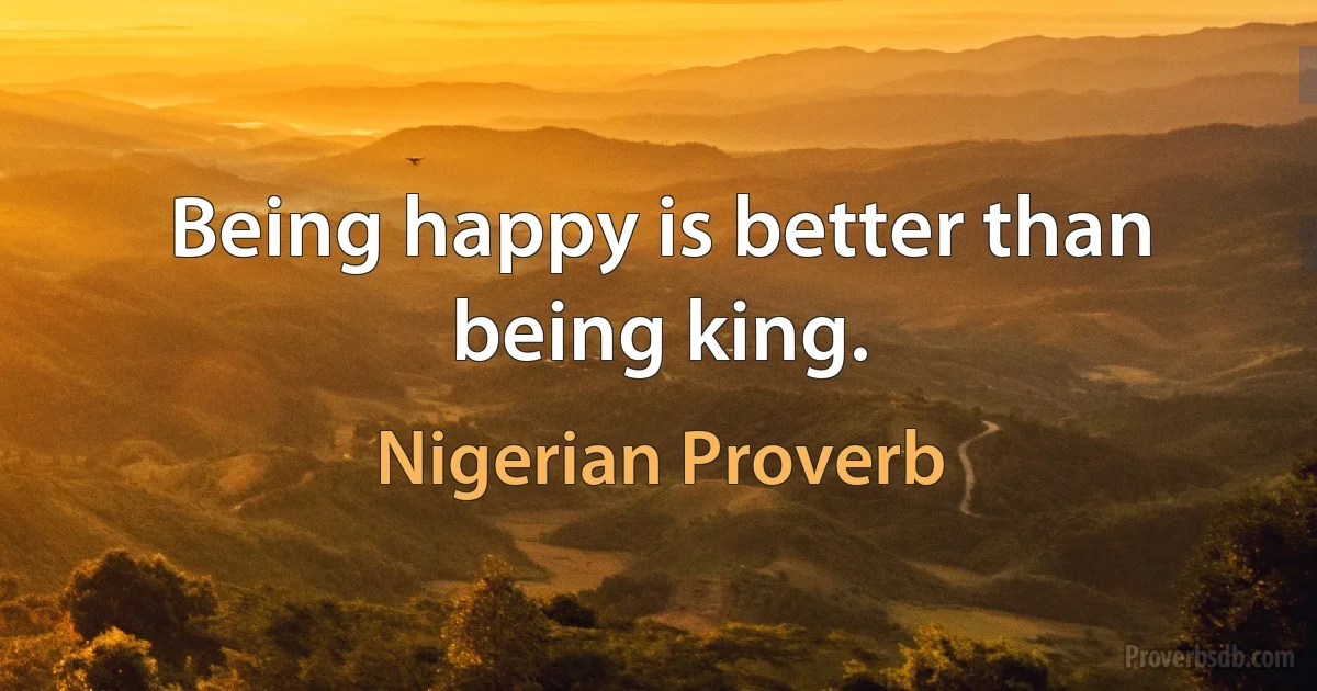 Being happy is better than being king. (Nigerian Proverb)