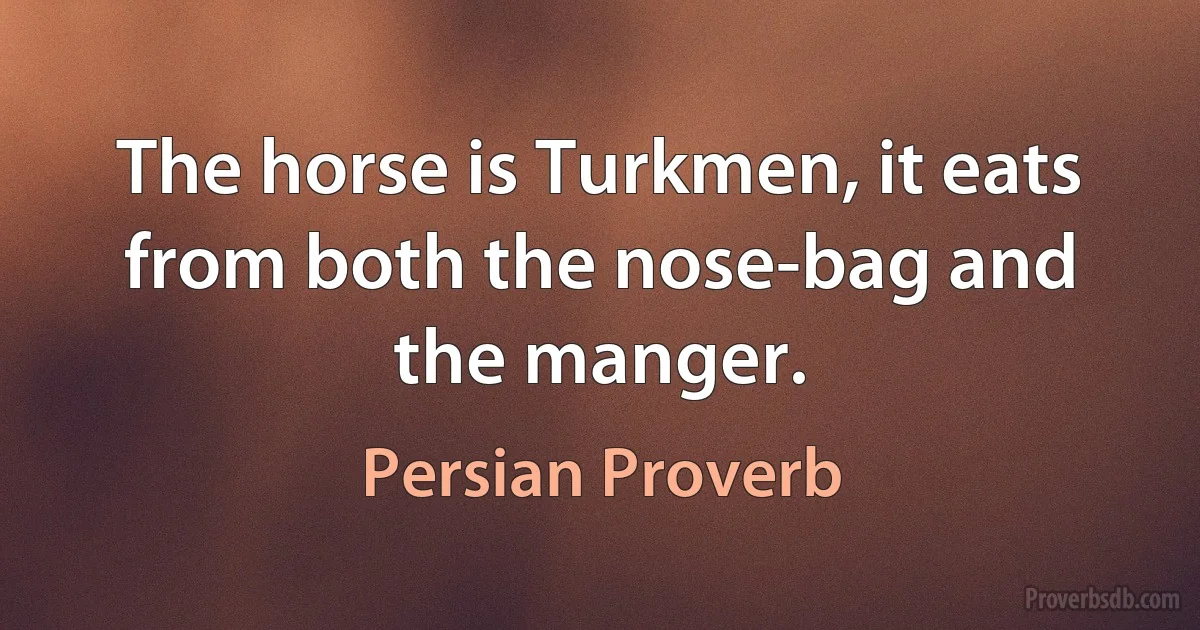 The horse is Turkmen, it eats from both the nose-bag and the manger. (Persian Proverb)